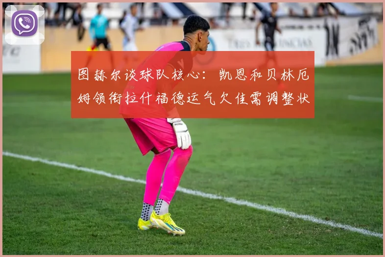 图赫尔谈球队核心：凯恩和贝林厄姆领衔拉什福德运气欠佳需调整状态