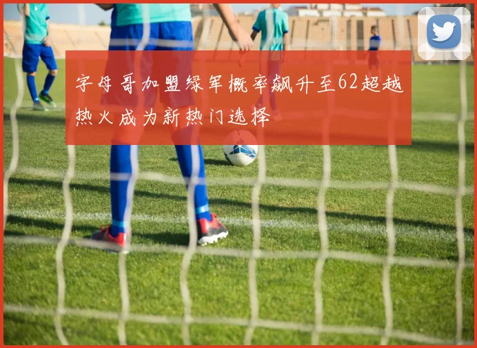 字母哥加盟绿军概率飙升至62超越热火成为新热门选择
