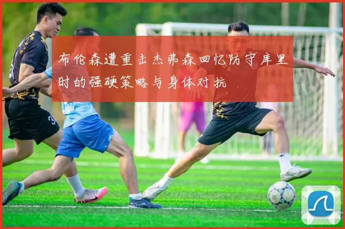 布伦森遭重击杰弗森回忆防守库里时的强硬策略与身体对抗