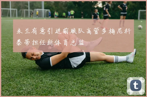 米兰有意引进前狼队高管多梅尼科泰蒂担任新体育总监