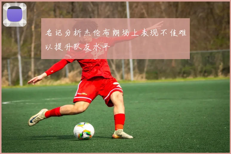 名记分析杰伦布朗场上表现不佳难以提升队友水平