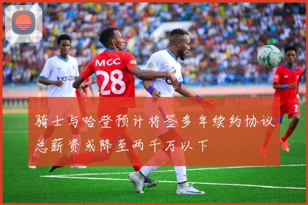 骑士与哈登预计将签多年续约协议总薪资或降至两千万以下
