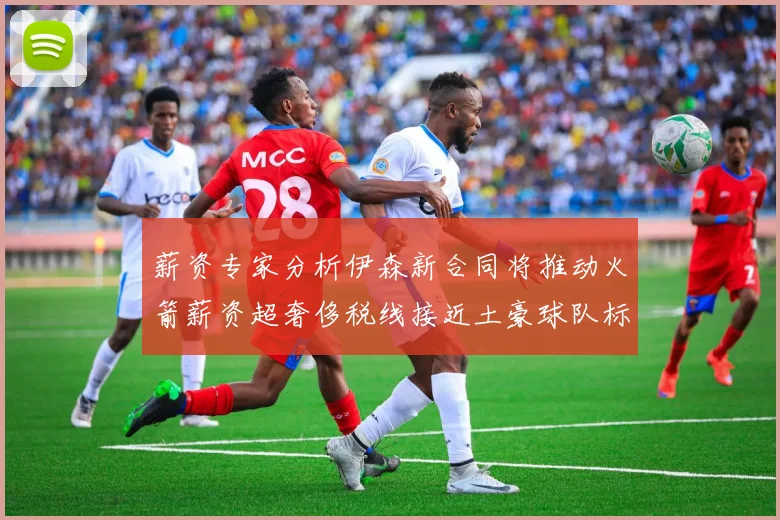 薪资专家分析伊森新合同将推动火箭薪资超奢侈税线接近土豪球队标准