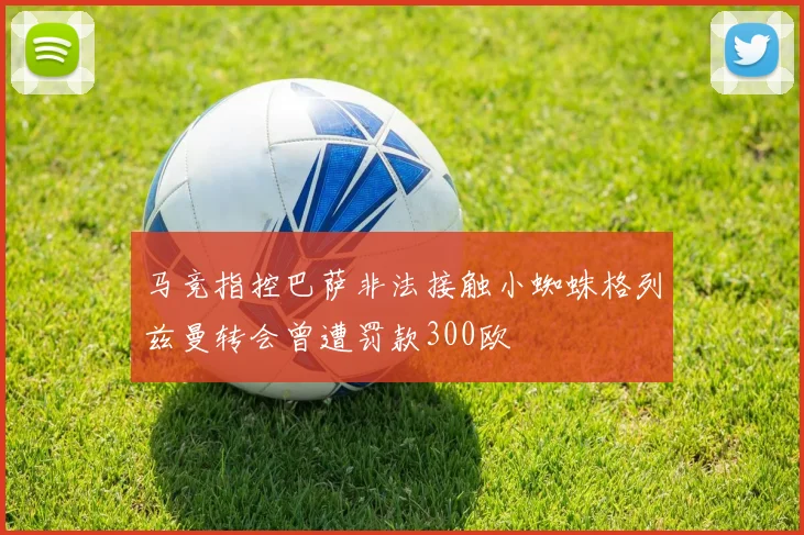 马竞指控巴萨非法接触小蜘蛛格列兹曼转会曾遭罚款300欧
