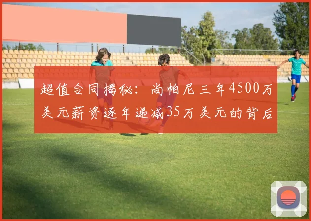 超值合同揭秘：尚帕尼三年4500万美元薪资逐年递减35万美元的背后故事