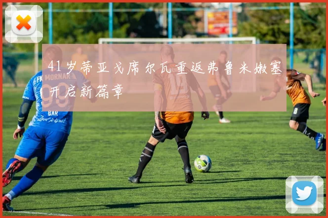 41岁蒂亚戈席尔瓦重返弗鲁米嫩塞开启新篇章