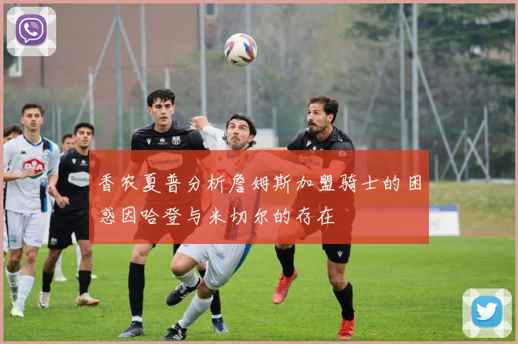 香农夏普分析詹姆斯加盟骑士的困惑因哈登与米切尔的存在