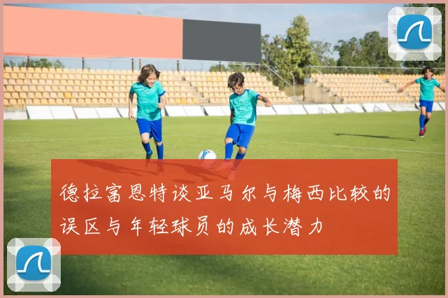 德拉富恩特谈亚马尔与梅西比较的误区与年轻球员的成长潜力