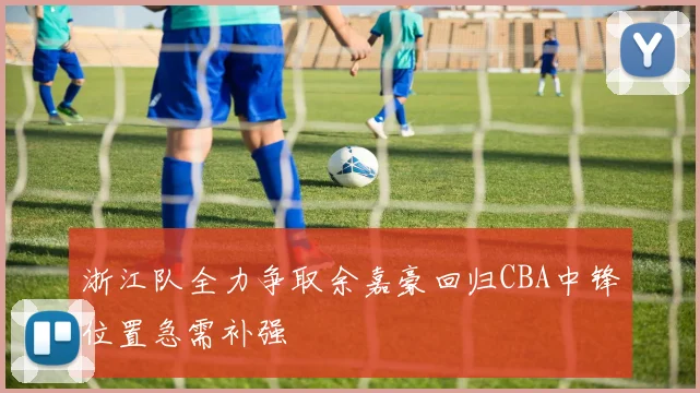 浙江队全力争取余嘉豪回归CBA中锋位置急需补强