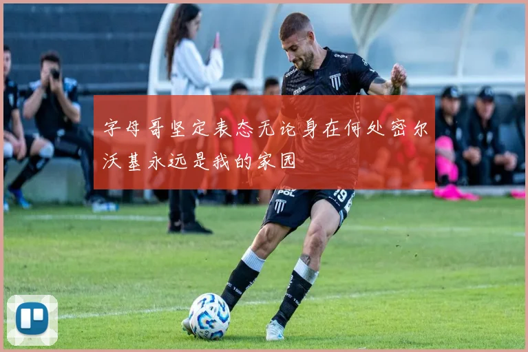 字母哥坚定表态无论身在何处密尔沃基永远是我的家园