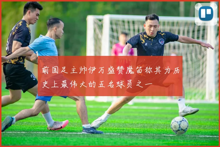 前国足主帅伊万盛赞魔笛称其为历史上最伟大的五名球员之一